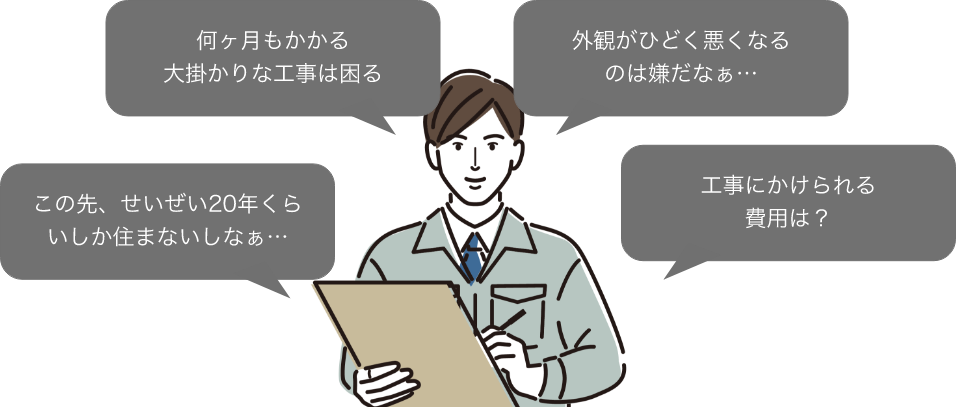 この先、せいぜい20年くらいしか住まないしなぁ… 何ヶ月もかかる大掛かりな工事は困る 外観がひどく悪くなるのは嫌だなぁ… 工事にかけられる費用は？